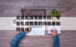 北京礼仪专修学院：专业礼仪教育的领航者如何炼成？