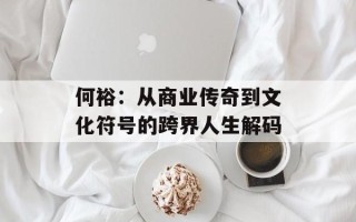 何裕：从商业传奇到文化符号的跨界人生解码