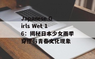 Japanese Girls Wet 16：揭秘日本少女雨季穿搭与青春文化现象