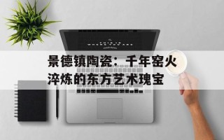 景德镇陶瓷：千年窑火淬炼的东方艺术瑰宝