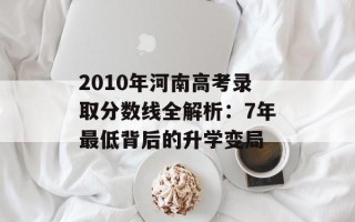 2010年河南高考录取分数线全解析：7年最低背后的升学变局