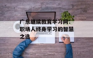 广东继续教育学习网：职场人终身学习的智慧之选