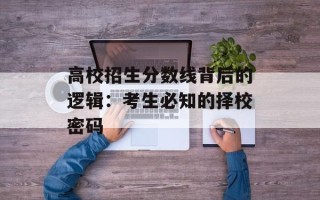 高校招生分数线背后的逻辑：考生必知的择校密码