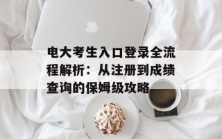 电大考生入口登录全流程解析：从注册到成绩查询的保姆级攻略