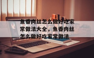 鱼香肉丝怎么做好吃家常做法大全，鱼香肉丝怎么做好吃家常做法