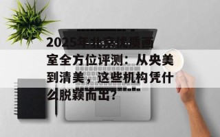 2025年北京优质画室全方位评测：从央美到清美，这些机构凭什么脱颖而出？