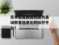 乐亭教育网如何成为县域教育信息化的标杆平台？