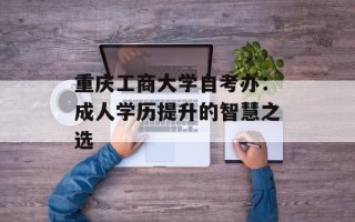 重庆工商大学自考办：成人学历提升的智慧之选