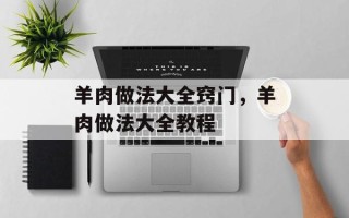 羊肉做法大全窍门，羊肉做法大全教程