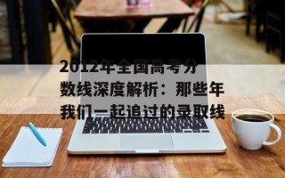 2012年全国高考分数线深度解析：那些年我们一起追过的录取线