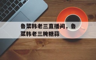 鲁菜韩老三直播间，鲁菜韩老三腌糖蒜
