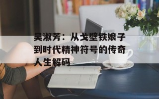 吴淑芳：从戈壁铁娘子到时代精神符号的传奇人生解码