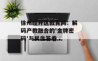 徐州经开区教育网：解码产教融合的'金牌密码'与民生答卷