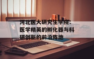 河北医大研究生学院：医学精英的孵化器与科研创新的前沿阵地