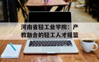 河南省轻工业学院：产教融合的轻工人才摇篮