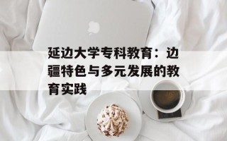 延边大学专科教育：边疆特色与多元发展的教育实践