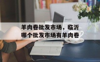 羊肉卷批发市场，临沂哪个批发市场有羊肉卷