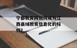 宁都教育网如何成为江西县域教育信息化的标杆？
