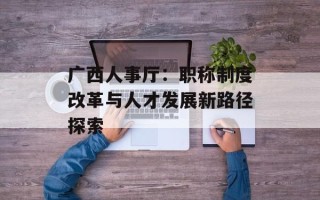 广西人事厅：职称制度改革与人才发展新路径探索