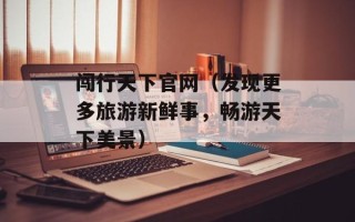 闯行天下官网（发现更多旅游新鲜事，畅游天下美景）