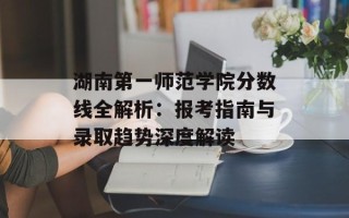 湖南第一师范学院分数线全解析：报考指南与录取趋势深度解读