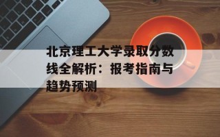 北京理工大学录取分数线全解析：报考指南与趋势预测