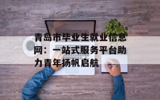 青岛市毕业生就业信息网：一站式服务平台助力青年扬帆启航