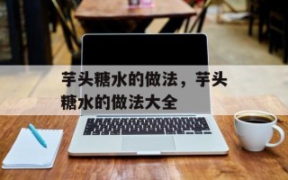芋头糖水的做法，芋头糖水的做法大全