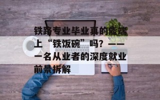 铁路专业毕业真的能端上“铁饭碗”吗？——一名从业者的深度就业前景拆解