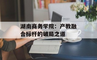 湖南商务学院：产教融合标杆的破局之道