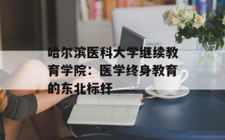 哈尔滨医科大学继续教育学院：医学终身教育的东北标杆