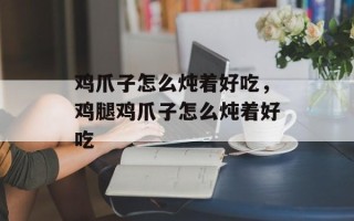 鸡爪子怎么炖着好吃，鸡腿鸡爪子怎么炖着好吃