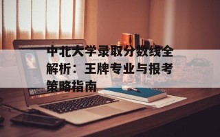 中北大学录取分数线全解析：王牌专业与报考策略指南