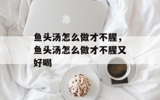鱼头汤怎么做才不腥，鱼头汤怎么做才不腥又好喝