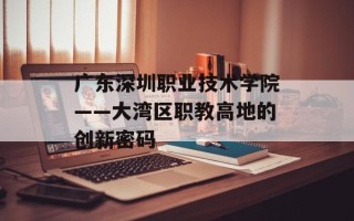 广东深圳职业技术学院——大湾区职教高地的创新密码
