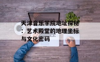 天津音乐学院地址探秘：艺术殿堂的地理坐标与文化密码