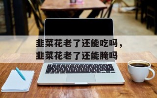 韭菜花老了还能吃吗，韭菜花老了还能腌吗
