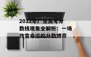 2012年广东高考分数线现象全解析：一场改变命运的分数博弈
