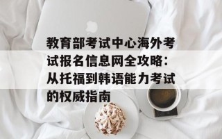 教育部考试中心海外考试报名信息网全攻略：从托福到韩语能力考试的权威指南