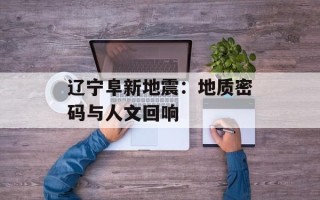 辽宁阜新地震：地质密码与人文回响