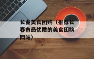 长春美食团购（推荐长春市最优质的美食团购网站）
