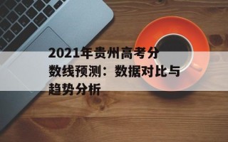 2021年贵州高考分数线预测：数据对比与趋势分析