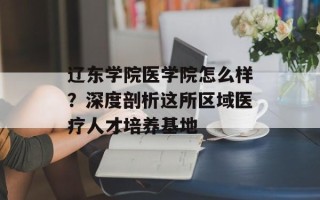 辽东学院医学院怎么样？深度剖析这所区域医疗人才培养基地