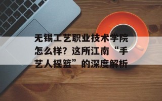 无锡工艺职业技术学院怎么样？这所江南“手艺人摇篮”的深度解析