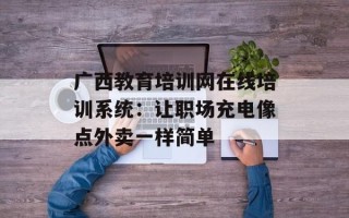 广西教育培训网在线培训系统：让职场充电像点外卖一样简单