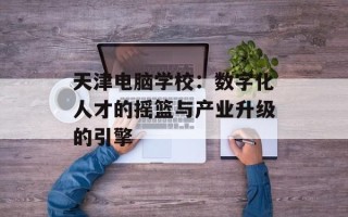 天津电脑学校：数字化人才的摇篮与产业升级的引擎