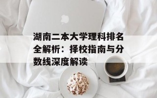 湖南二本大学理科排名全解析：择校指南与分数线深度解读