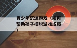 青少年沉迷游戏（如何帮助孩子摆脱游戏成瘾）
