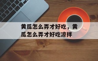 黄瓜怎么弄才好吃，黄瓜怎么弄才好吃凉拌