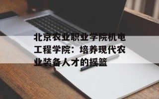 北京农业职业学院机电工程学院：培养现代农业装备人才的摇篮